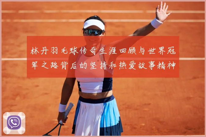 林丹羽毛球传奇生涯回顾与世界冠军之路背后的坚持和热爱故事精神