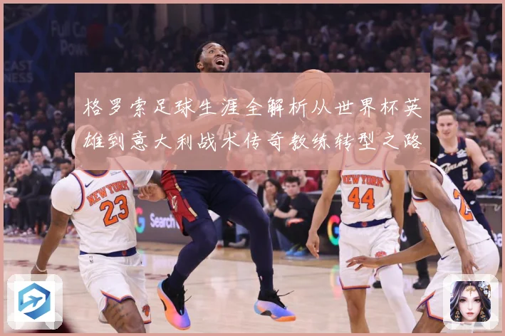 格罗索足球生涯全解析从世界杯英雄到意大利战术传奇教练转型之路