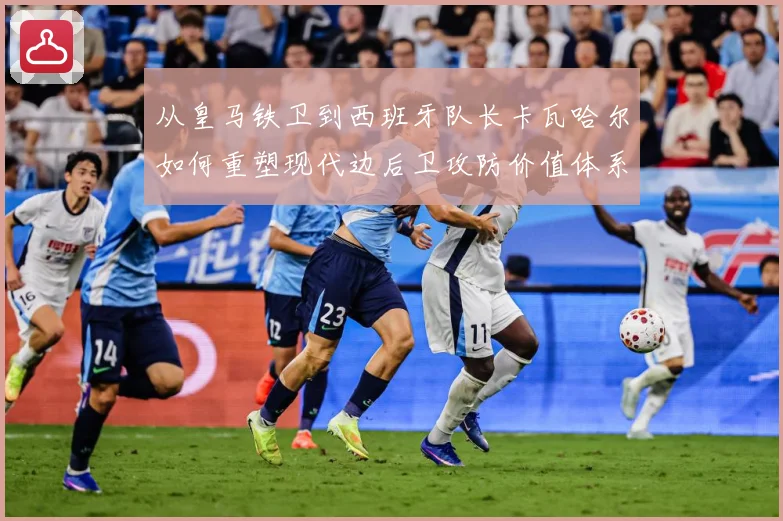 从皇马铁卫到西班牙队长卡瓦哈尔如何重塑现代边后卫攻防价值体系