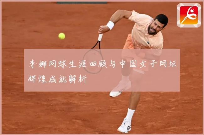 李娜网球生涯回顾与中国女子网坛辉煌成就解析