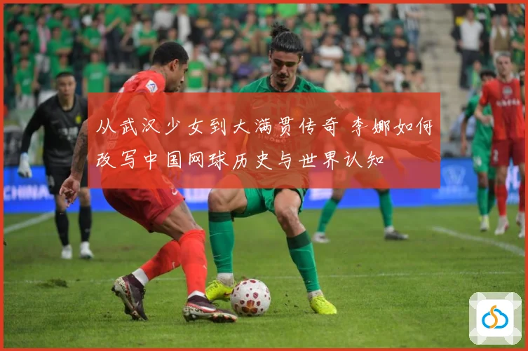 从武汉少女到大满贯传奇 李娜如何改写中国网球历史与世界认知