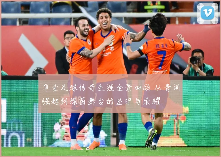 华金足球传奇生涯全景回顾 从青训崛起到绿茵舞台的坚守与荣耀