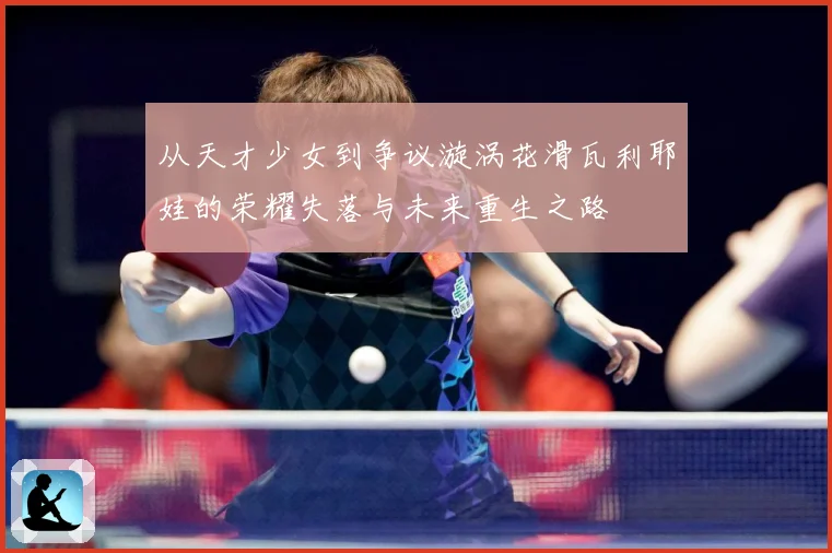 从天才少女到争议漩涡花滑瓦利耶娃的荣耀失落与未来重生之路