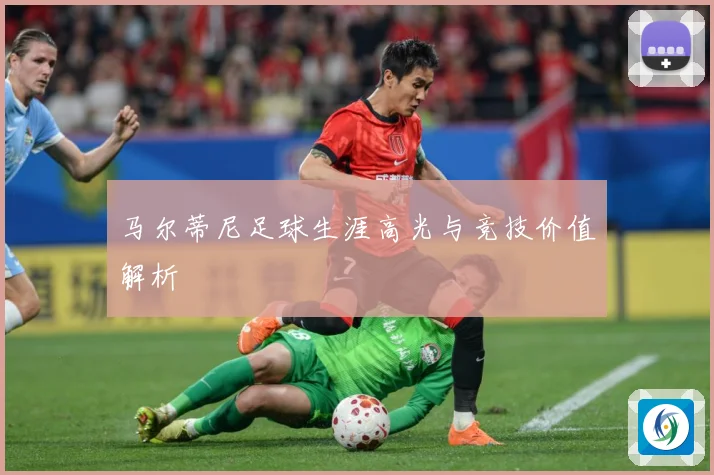马尔蒂尼足球生涯高光与竞技价值解析