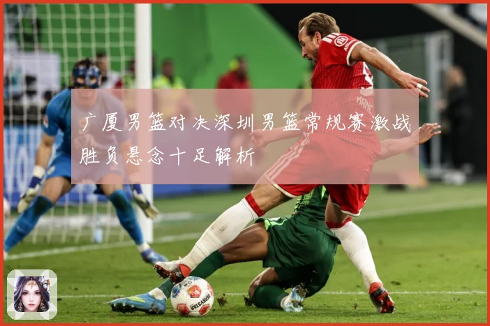 广厦男篮对决深圳男篮常规赛激战胜负悬念十足解析