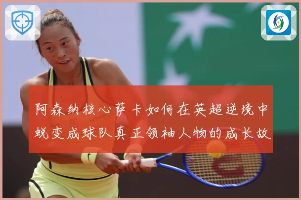 阿森纳核心萨卡如何在英超逆境中蜕变成球队真正领袖人物的成长故事