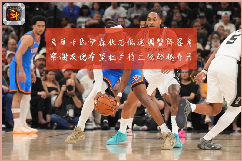 乌度卡因伊森状态低迷调整阵容考察谢泼德希望杜兰特主场超越乔丹赛场复盘