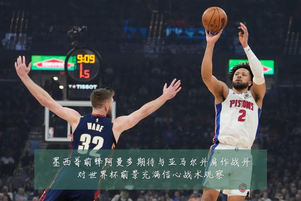 墨西哥前锋阿曼多期待与亚马尔并肩作战并对世界杯前景充满信心战术观察